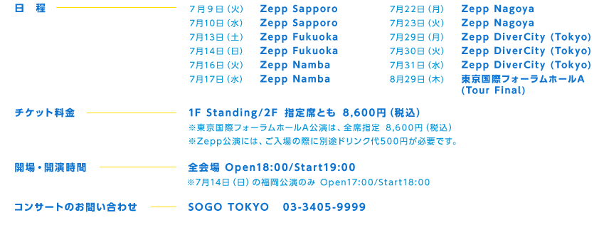 7 9 i΁j Zepp Sapporo
710ij Zepp Sapporo
713iyj Zepp Fukuoka
714ij Zepp Fukuoka
716i΁j Zepp Namba
717ij Zepp Namba
722ij Zepp Nagoya
723i΁j Zepp Nagoya
729ij Zepp DiverCity (Tokyo)
730i΁j Zepp DiverCity (Tokyo)
731ij Zepp DiverCity (Tokyo)
829 () ۃtH[z[A (Tour Final)
 `PbgF1F Standing/2F wȂƂ 8,600~iōj
ۃtH[z[ÁASȎw 8,600~iōj
Zeppɂ́A̍ۂɕʓrhN500~KvłB
JEJԁFSOpen18:00/Start19:00
714iĵ̕Open17:00/Start18:00
RT[ĝ₢킹FSOGO TOKYO 03-3405-9999