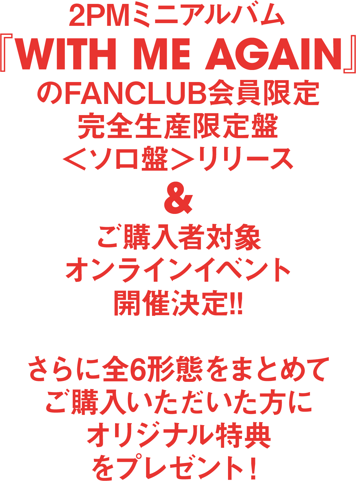 2pmミニアルバム With Me Again のfanclub会員限定完全生産限定盤 ソロ盤 リリース ご購入者対象オンラインイベント開催決定 さらに全6形態をまとめてご購入いただいた方にオリジナル特典をプレゼント