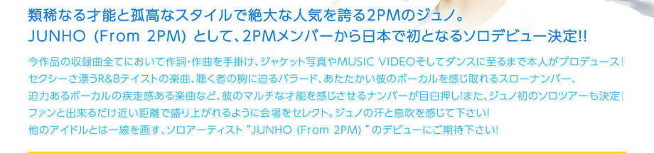 JUNHO (From 2PM)ソロデビュー決定！！！！
7月24日Debut Mini Album「キミの声」 Release!!
類稀なる才能と孤高なスタイルで絶大な人気を誇る2PMのジュノ。
JUNHO (From 2PM) として、2PMメンバーから初となる日本でのソロデビュー決定！！
