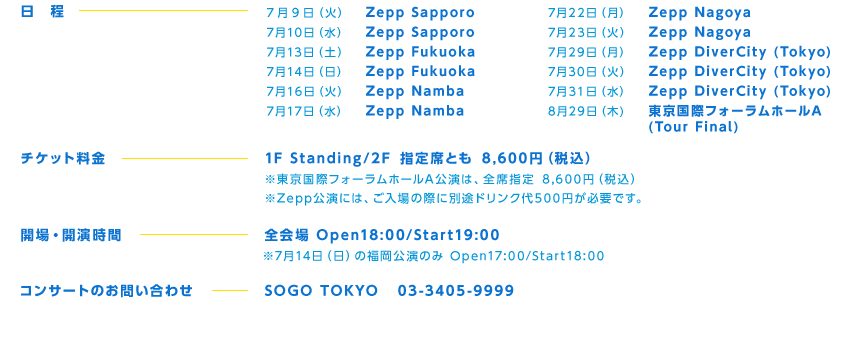 7月 9日 （火） Zepp Sapporo
7月10日（水） Zepp Sapporo
7月13日（土） Zepp Fukuoka
7月14日（日） Zepp Fukuoka
7月16日（火） Zepp Namba
7月17日（水） Zepp Namba
7月22日（月） Zepp Nagoya
7月23日（火） Zepp Nagoya
7月29日（月） Zepp DiverCity (Tokyo)
7月30日（火） Zepp DiverCity (Tokyo)
7月31日（水） Zepp DiverCity (Tokyo)
8月29日 (木) 東京国際フォーラムホールA (Tour Final)
 チケット料金：1F Standing/2F 指定席とも 8,600円（税込）
※東京国際フォーラムホールA公演は、全席指定 8,600円（税込）
※Zepp公演には、ご入場の際に別途ドリンク代500円が必要です。
開場・開演時間：全会場Open18:00/Start19:00
※7月14日（日）の福岡公演のみOpen17:00/Start18:00
コンサートのお問い合わせ：SOGO TOKYO 03-3405-9999